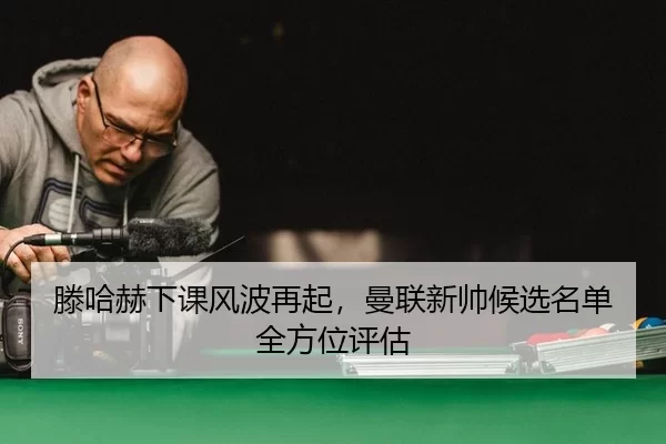 滕哈赫下课风波再起，曼联新帅候选名单全方位评估