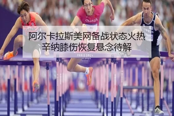 阿尔卡拉斯美网备战状态火热 辛纳膝伤恢复悬念待解