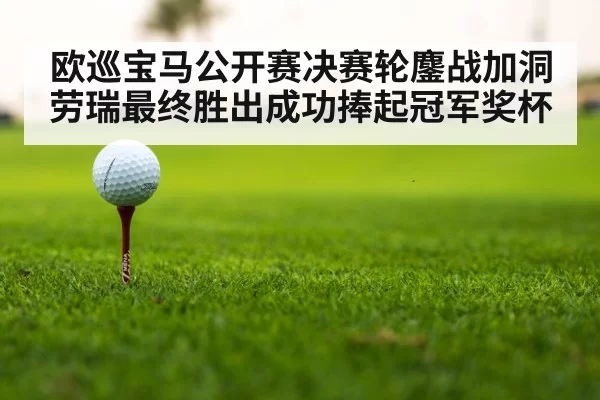 欧巡宝马公开赛决赛轮鏖战加洞劳瑞最终胜出成功捧起冠军奖杯