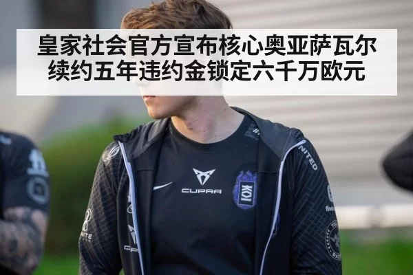 皇家社会官方宣布核心奥亚萨瓦尔续约五年违约金锁定六千万欧元