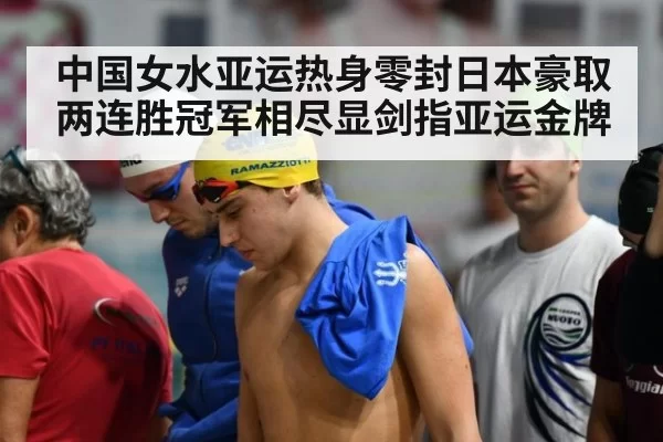 中国女水亚运热身零封日本豪取两连胜冠军相尽显剑指亚运金牌